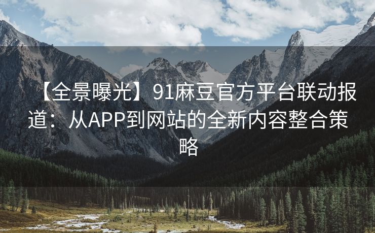 【全景曝光】91麻豆官方平台联动报道：从APP到网站的全新内容整合策略