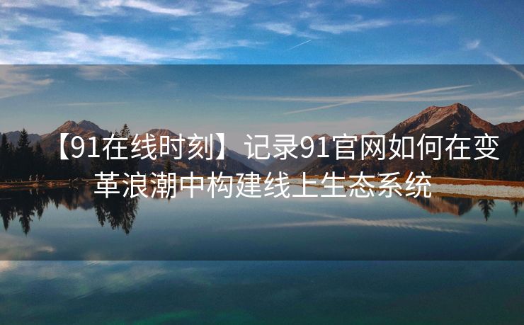 【91在线时刻】记录91官网如何在变革浪潮中构建线上生态系统