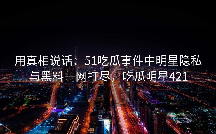 用真相说话：51吃瓜事件中明星隐私与黑料一网打尽，吃瓜明星421