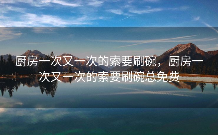 厨房一次又一次的索要刷碗，厨房一次又一次的索要刷碗总免费