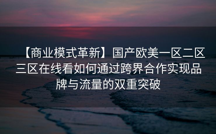 【商业模式革新】国产欧美一区二区三区在线看如何通过跨界合作实现品牌与流量的双重突破
