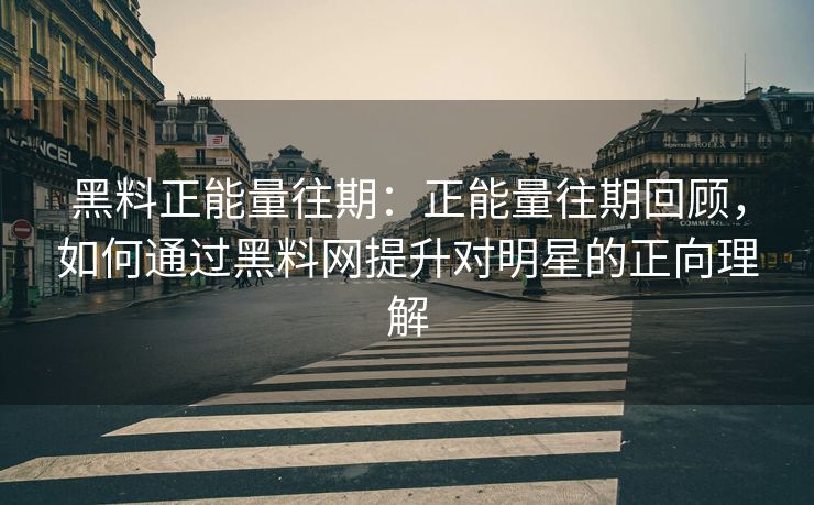 黑料正能量往期：正能量往期回顾，如何通过黑料网提升对明星的正向理解
