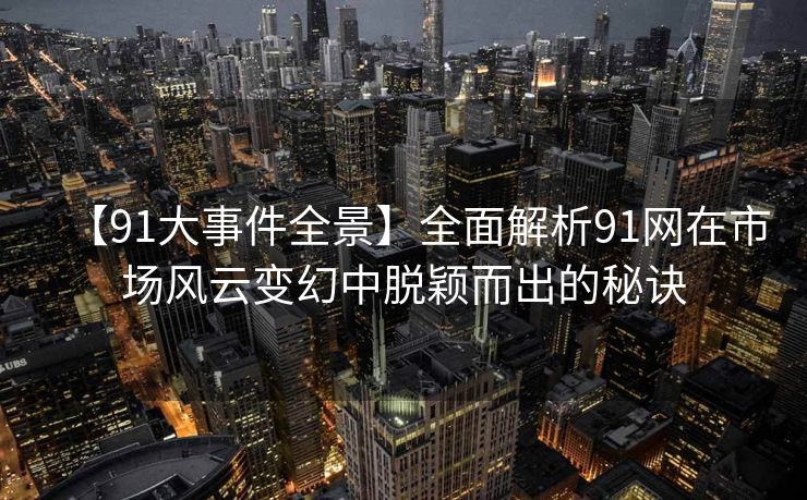 【91大事件全景】全面解析91网在市场风云变幻中脱颖而出的秘诀