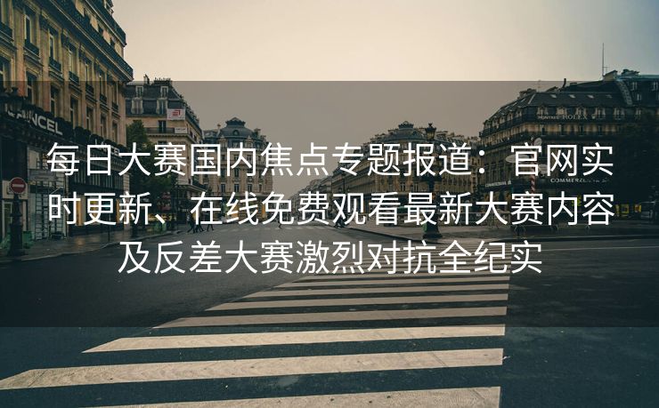 每日大赛国内焦点专题报道：官网实时更新、在线免费观看最新大赛内容及反差大赛激烈对抗全纪实