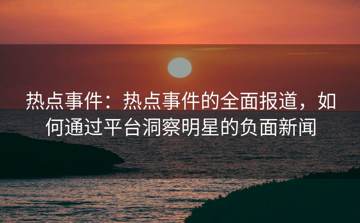 热点事件：热点事件的全面报道，如何通过平台洞察明星的负面新闻