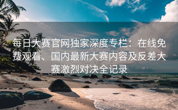 每日大赛官网独家深度专栏：在线免费观看、国内最新大赛内容及反差大赛激烈对决全记录