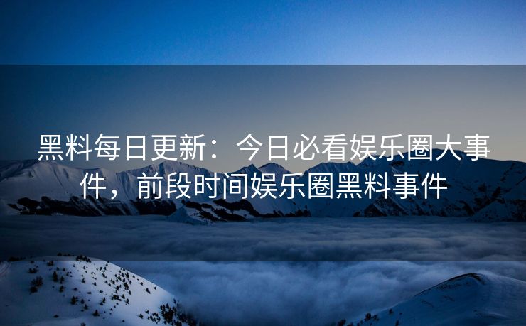 黑料每日更新：今日必看娱乐圈大事件，前段时间娱乐圈黑料事件