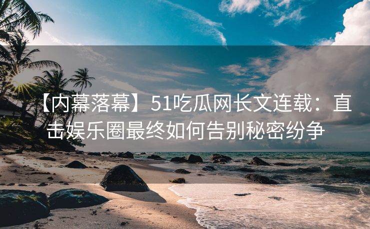 【内幕落幕】51吃瓜网长文连载：直击娱乐圈最终如何告别秘密纷争