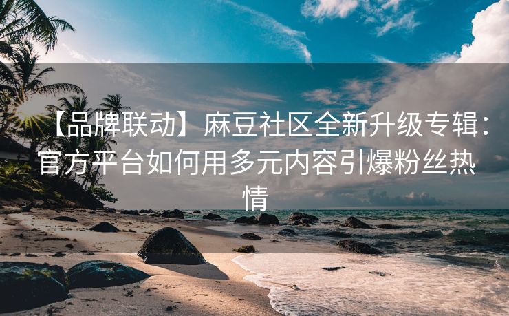 【品牌联动】麻豆社区全新升级专辑：官方平台如何用多元内容引爆粉丝热情