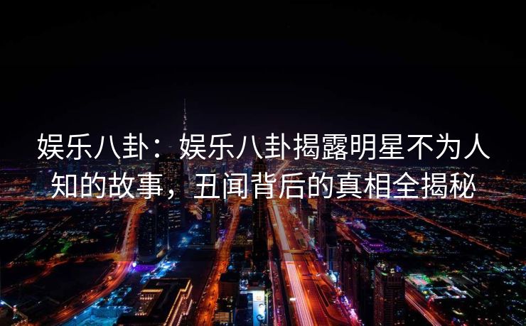 娱乐八卦：娱乐八卦揭露明星不为人知的故事，丑闻背后的真相全揭秘