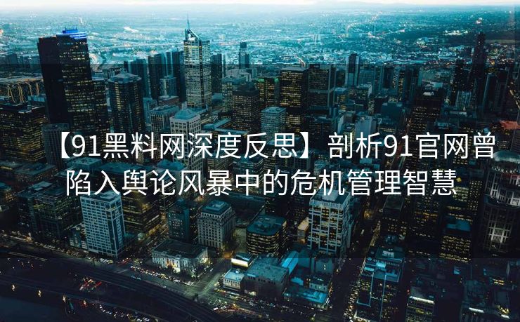 【91黑料网深度反思】剖析91官网曾陷入舆论风暴中的危机管理智慧