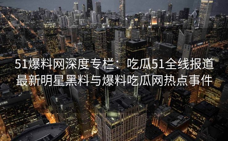 51爆料网深度专栏：吃瓜51全线报道最新明星黑料与爆料吃瓜网热点事件