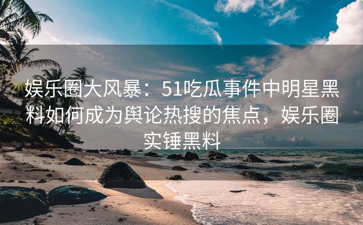 娱乐圈大风暴：51吃瓜事件中明星黑料如何成为舆论热搜的焦点，娱乐圈实锤黑料