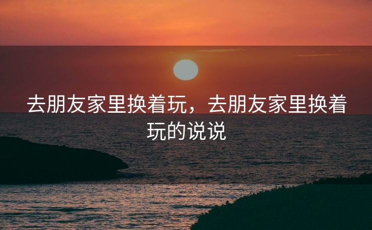 去朋友家里换着玩，去朋友家里换着玩的说说
