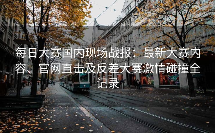 每日大赛国内现场战报：最新大赛内容、官网直击及反差大赛激情碰撞全记录