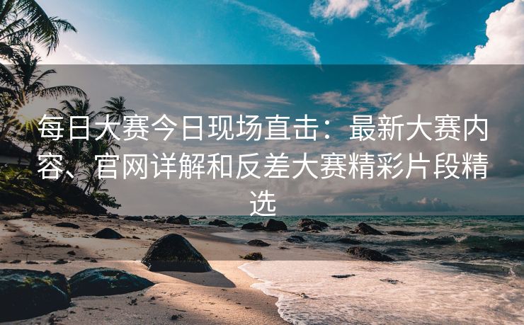 每日大赛今日现场直击：最新大赛内容、官网详解和反差大赛精彩片段精选