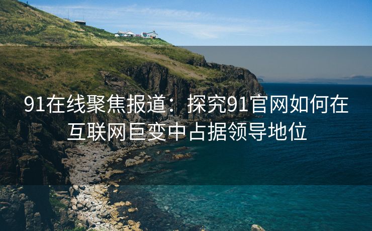 91在线聚焦报道：探究91官网如何在互联网巨变中占据领导地位