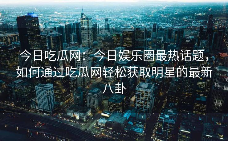 今日吃瓜网：今日娱乐圈最热话题，如何通过吃瓜网轻松获取明星的最新八卦