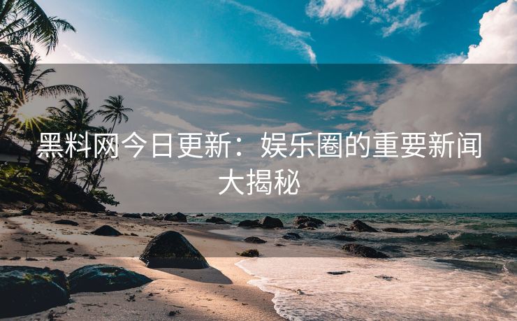 黑料网今日更新：娱乐圈的重要新闻大揭秘
