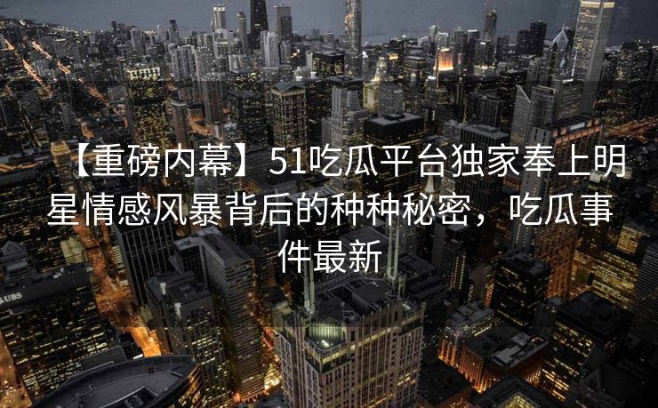 【重磅内幕】51吃瓜平台独家奉上明星情感风暴背后的种种秘密，吃瓜事件最新