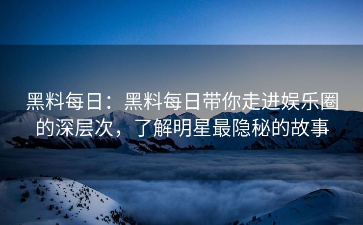 黑料每日：黑料每日带你走进娱乐圈的深层次，了解明星最隐秘的故事