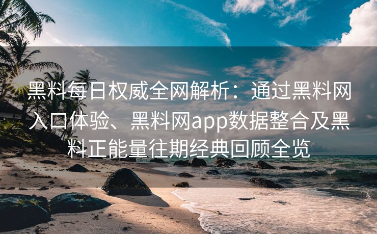 黑料每日权威全网解析：通过黑料网入口体验、黑料网app数据整合及黑料正能量往期经典回顾全览