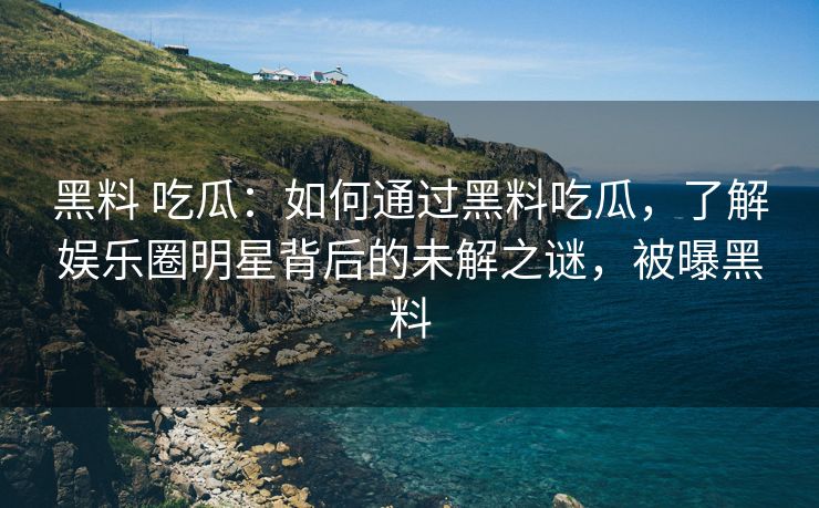黑料 吃瓜：如何通过黑料吃瓜，了解娱乐圈明星背后的未解之谜，被曝黑料