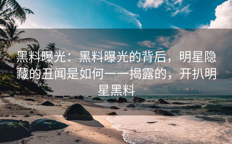 黑料曝光：黑料曝光的背后，明星隐藏的丑闻是如何一一揭露的，开扒明星黑料