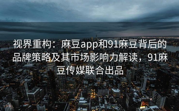 视界重构：麻豆app和91麻豆背后的品牌策略及其市场影响力解读，91麻豆传媒联合出品
