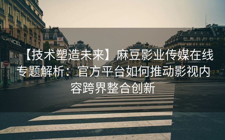 【技术塑造未来】麻豆影业传媒在线专题解析：官方平台如何推动影视内容跨界整合创新