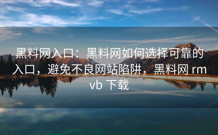 黑料网入口：黑料网如何选择可靠的入口，避免不良网站陷阱，黑料网 rmvb 下载