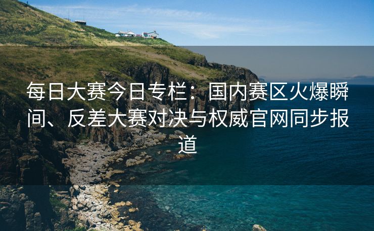 每日大赛今日专栏：国内赛区火爆瞬间、反差大赛对决与权威官网同步报道