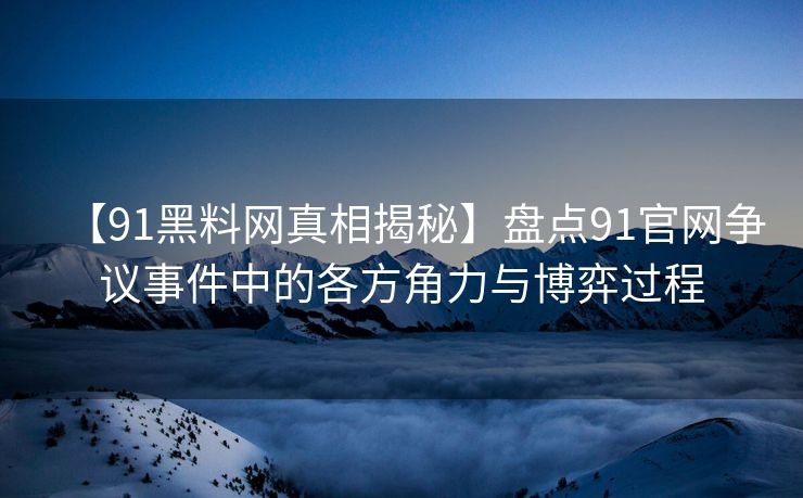 【91黑料网真相揭秘】盘点91官网争议事件中的各方角力与博弈过程