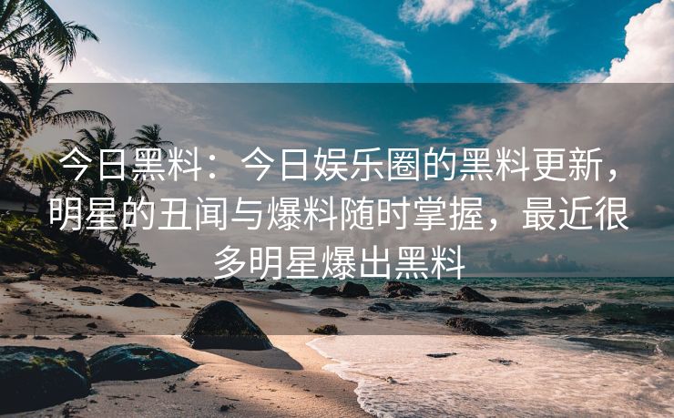 今日黑料：今日娱乐圈的黑料更新，明星的丑闻与爆料随时掌握，最近很多明星爆出黑料