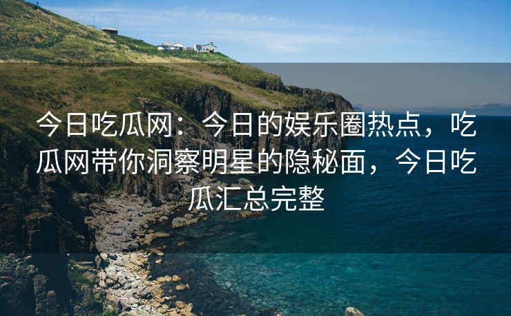今日吃瓜网：今日的娱乐圈热点，吃瓜网带你洞察明星的隐秘面，今日吃瓜汇总完整