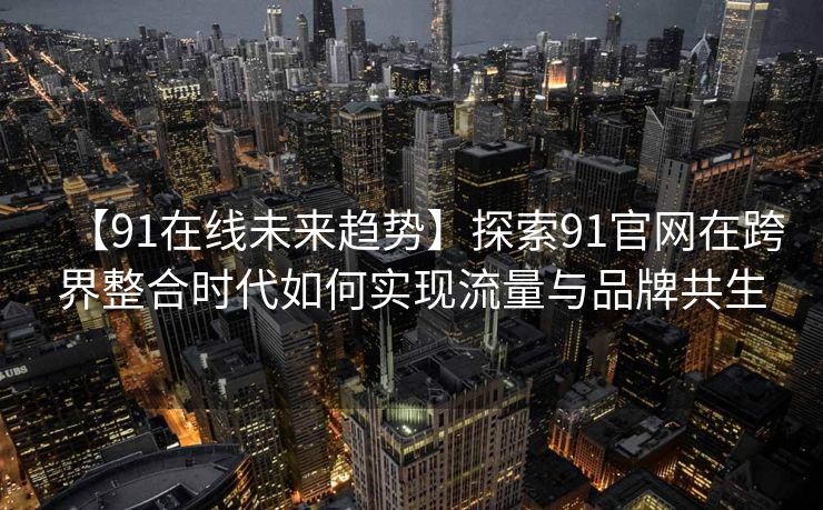 【91在线未来趋势】探索91官网在跨界整合时代如何实现流量与品牌共生