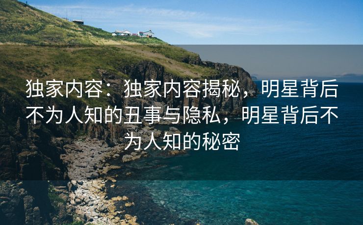 独家内容：独家内容揭秘，明星背后不为人知的丑事与隐私，明星背后不为人知的秘密