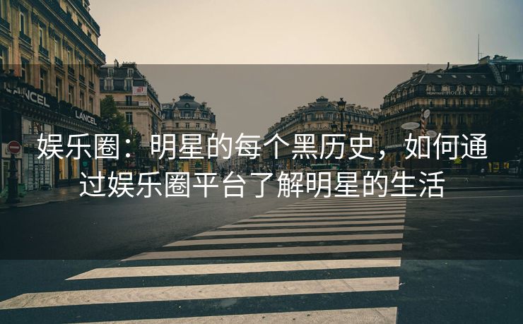 娱乐圈：明星的每个黑历史，如何通过娱乐圈平台了解明星的生活