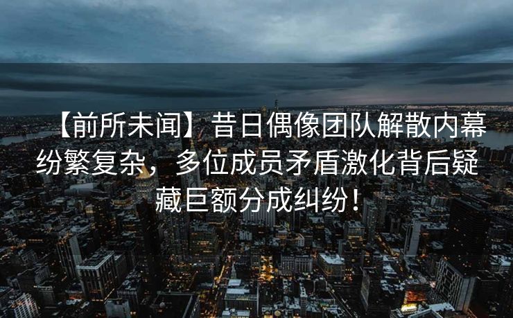 【前所未闻】昔日偶像团队解散内幕纷繁复杂，多位成员矛盾激化背后疑藏巨额分成纠纷！