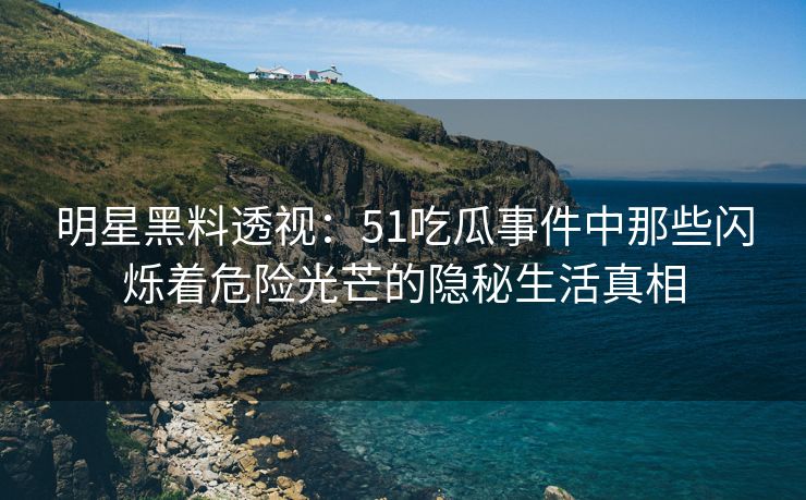 明星黑料透视：51吃瓜事件中那些闪烁着危险光芒的隐秘生活真相