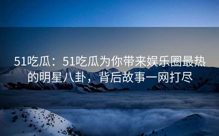51吃瓜：51吃瓜为你带来娱乐圈最热的明星八卦，背后故事一网打尽