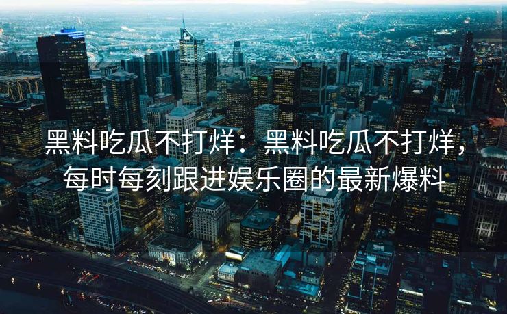 黑料吃瓜不打烊：黑料吃瓜不打烊，每时每刻跟进娱乐圈的最新爆料