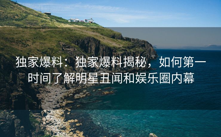 独家爆料：独家爆料揭秘，如何第一时间了解明星丑闻和娱乐圈内幕