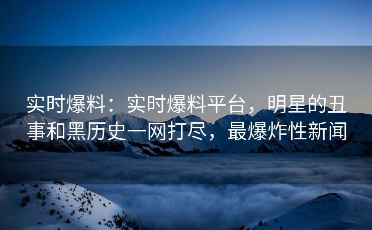 实时爆料：实时爆料平台，明星的丑事和黑历史一网打尽，最爆炸性新闻