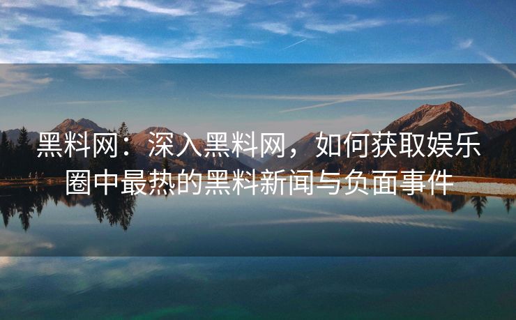 黑料网：深入黑料网，如何获取娱乐圈中最热的黑料新闻与负面事件