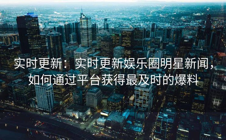 实时更新：实时更新娱乐圈明星新闻，如何通过平台获得最及时的爆料