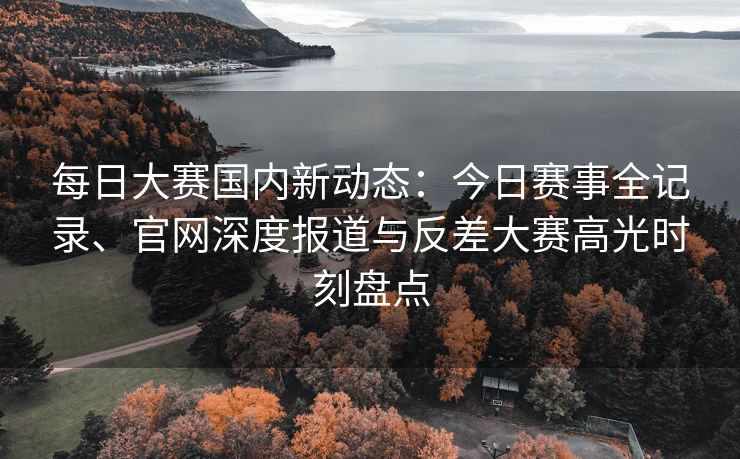每日大赛国内新动态：今日赛事全记录、官网深度报道与反差大赛高光时刻盘点