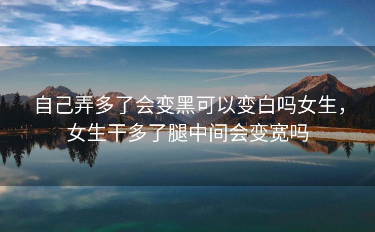 自己弄多了会变黑可以变白吗女生，女生干多了腿中间会变宽吗